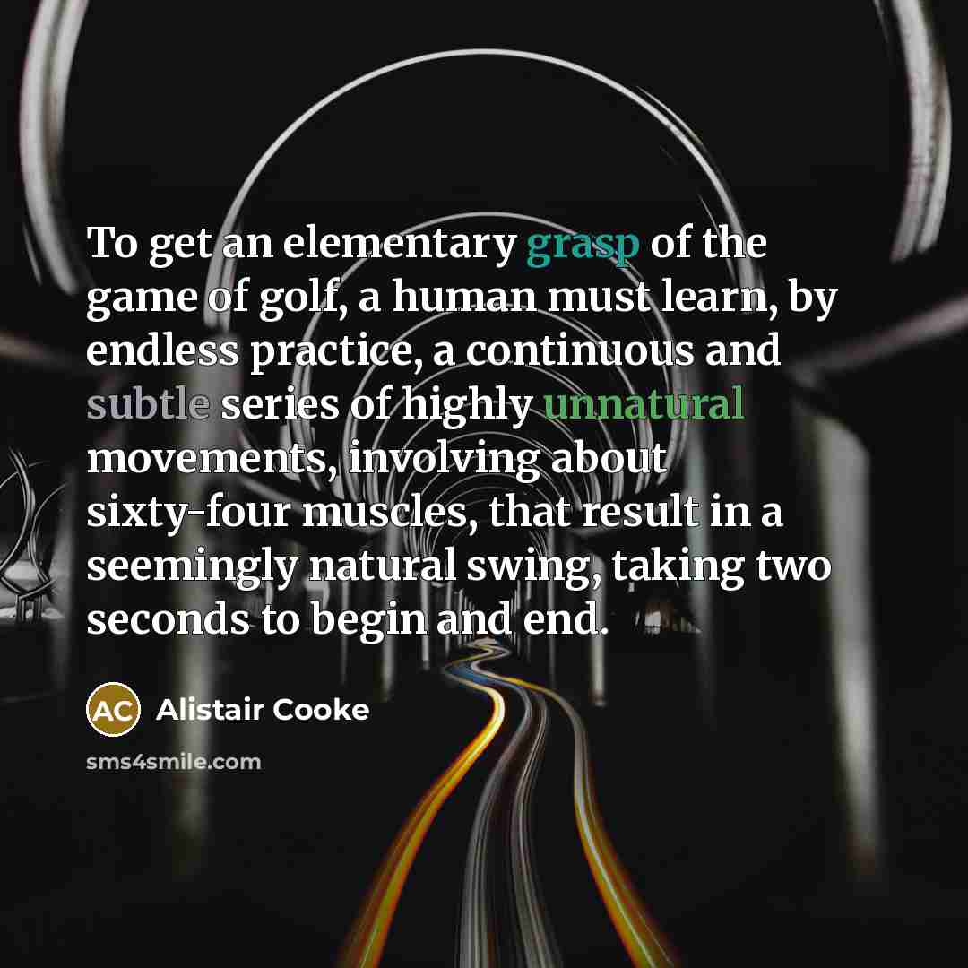 “To get an elementary grasp of the game of golf, a human must learn, by endless practice, a continuous and subtle series of highly unnatural movements, involving about sixty-four muscles, that result in a seemingly natural swing, taking two seconds to begin and end.” quote by Alistair Cooke