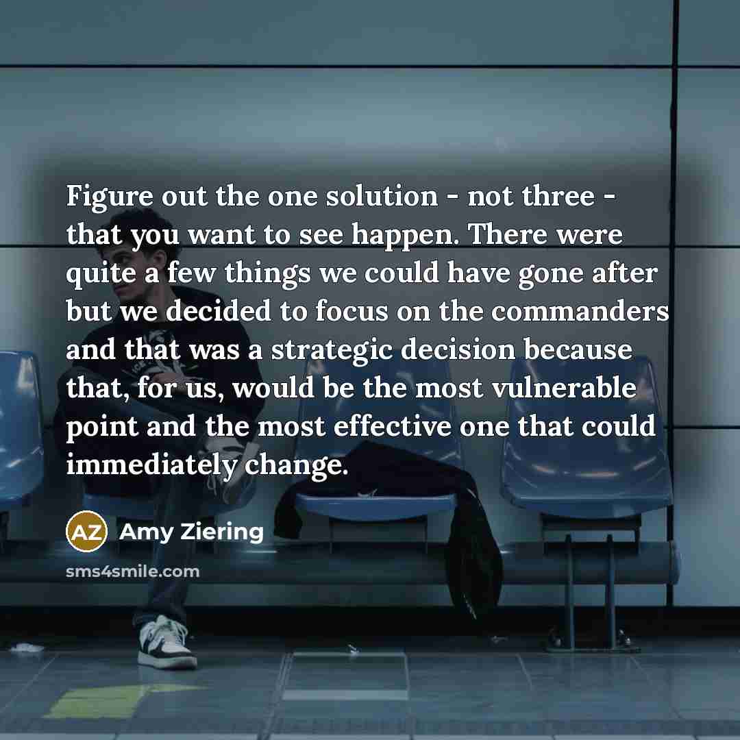 “Figure out the one solution - not three - that you want to see happen. There were quite a few things we could have gone after but we decided to focus on the commanders and that was a strategic decision because that, for us, would be the most vulnerable point and the most effective one that could…” quote by Amy Ziering