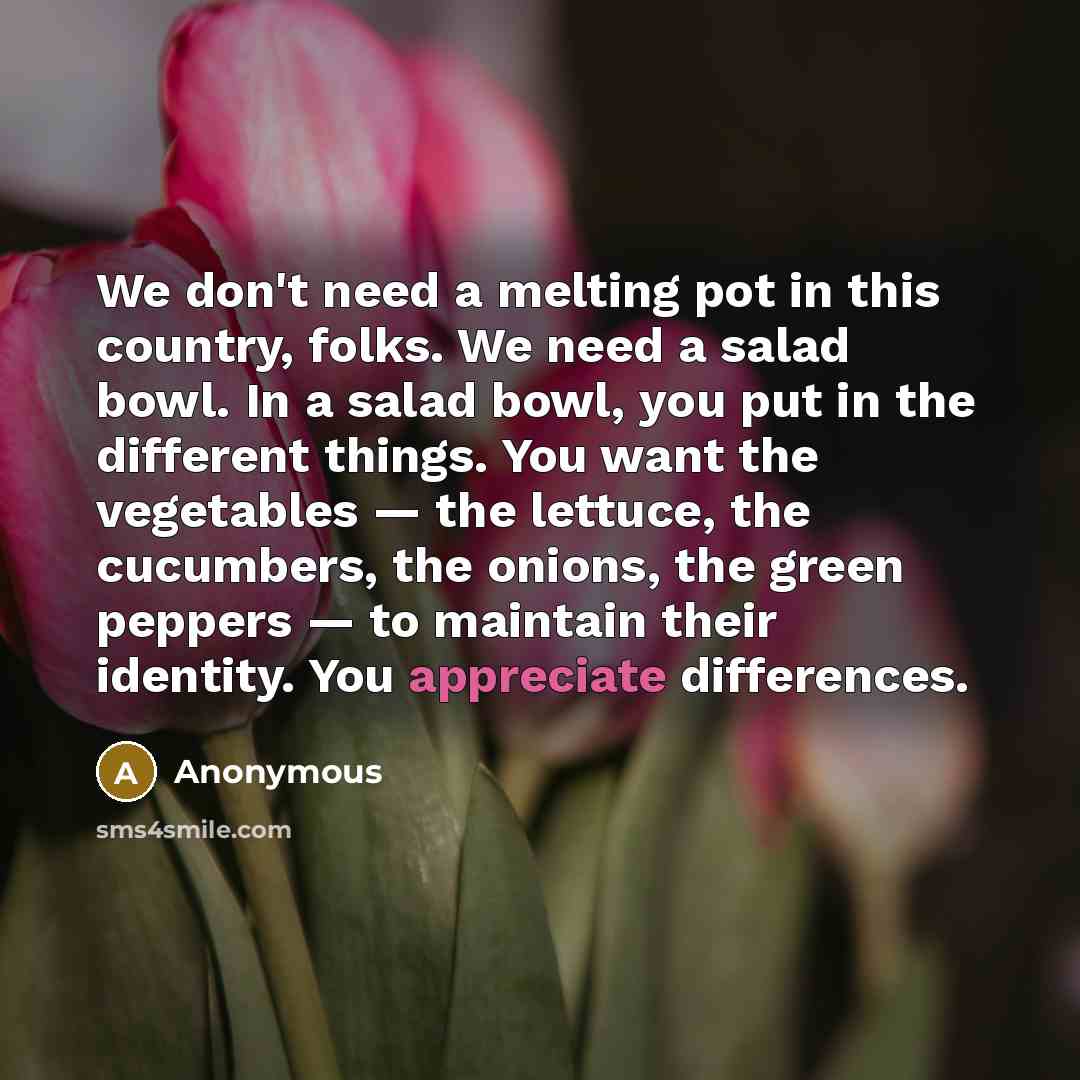 “We don't need a melting pot in this country, folks. We need a salad bowl. In a salad bowl, you put in the different things. You want the vegetables — the lettuce, the cucumbers, the onions, the green peppers — to maintain their identity. You appreciate differences.” quote by Anonymous