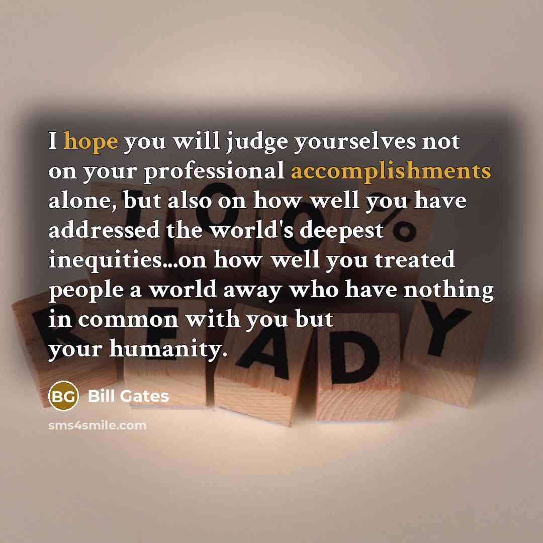 “I hope you will judge yourselves not on your professional accomplishments alone, but also on how well you have addressed the world's deepest inequities...on how well you treated people a world away who have nothing in common with you but your humanity.” quote by Bill Gates