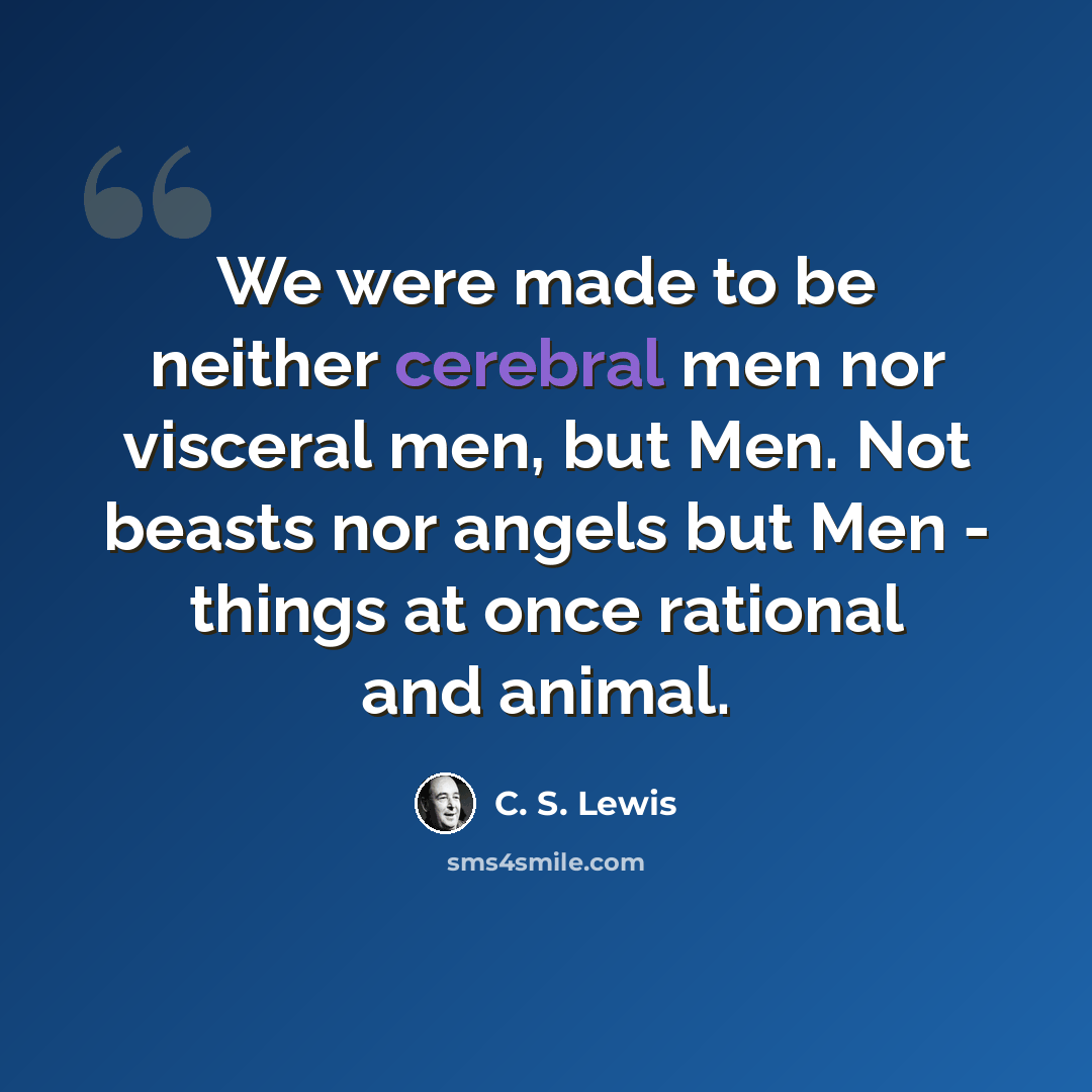“We were made to be neither cerebral men nor visceral men, but Men. Not beasts nor angels but Men - things at once rational and animal.” quote by C. S. Lewis