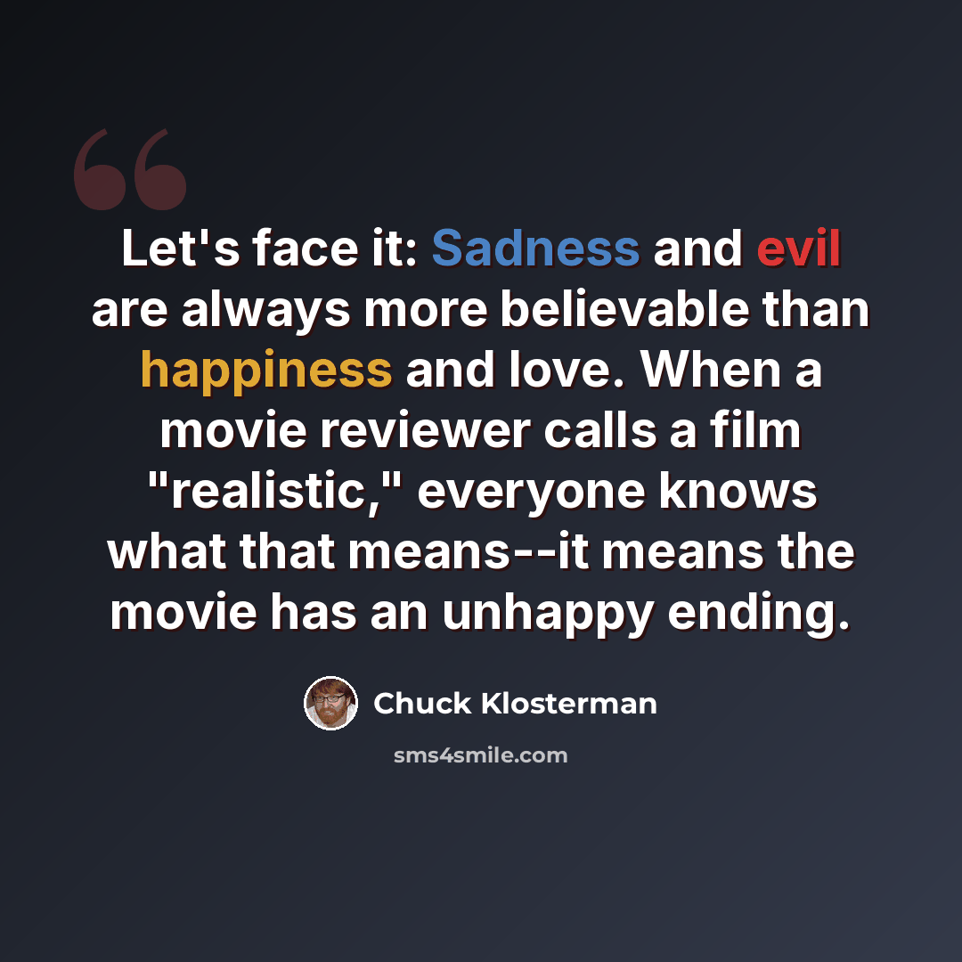 “Let's face it: Sadness and evil are always more believable than happiness and love. When a movie reviewer calls a film "realistic," everyone knows what that means--it means the movie has an unhappy ending.” quote by Chuck Klosterman