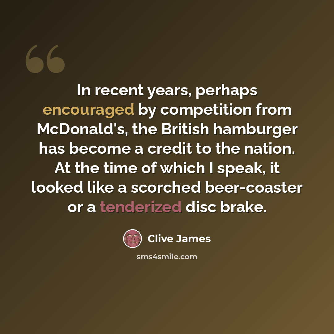 “In recent years, perhaps encouraged by competition from McDonald's, the British hamburger has become a credit to the nation. At the time of which I speak, it looked like a scorched beer-coaster or a tenderized disc brake.” quote by Clive James