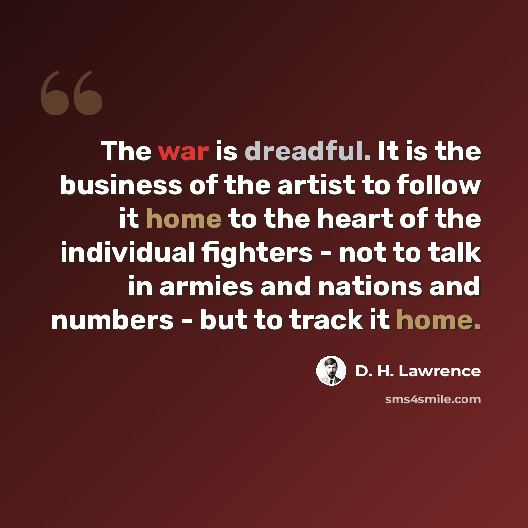 “The war is dreadful. It is the business of the artist to follow it home to the heart of the individual fighters - not to talk in armies and nations and numbers - but to track it home.” quote by D. H. Lawrence
