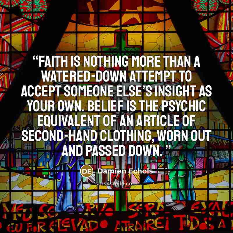 “Faith is nothing more than a watered-down attempt to accept someone else’s insight as your own. Belief is the psychic equivalent of an article of second-hand clothing, worn out and passed down.” quote by Damien Echols