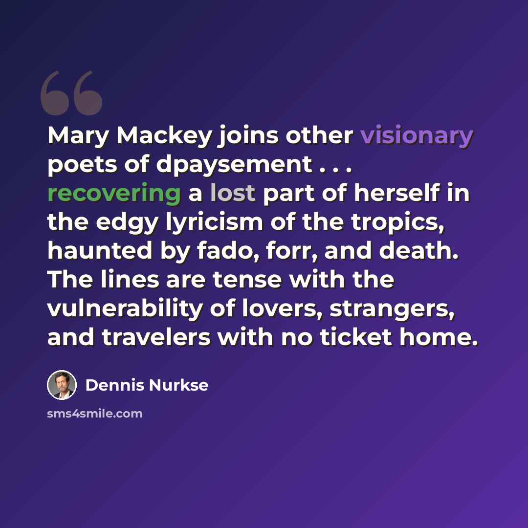 “Mary Mackey joins other visionary poets of dpaysement . . . recovering a lost part of herself in the edgy lyricism of the tropics, haunted by fado, forr, and death. The lines are tense with the vulnerability of lovers, strangers, and travelers with no ticket home.” quote by Dennis Nurkse