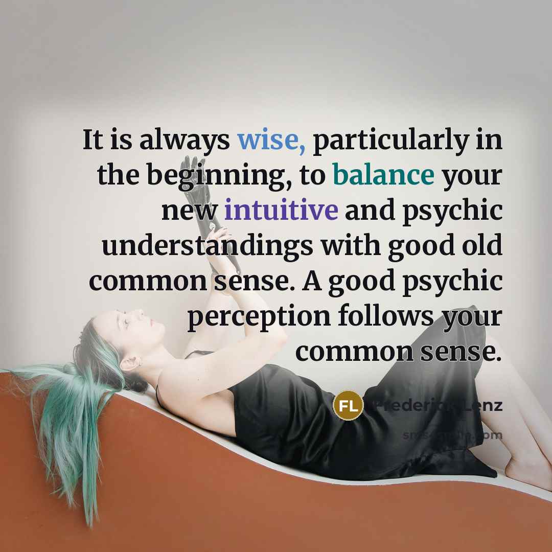 “It is always wise, particularly in the beginning, to balance your new intuitive and psychic understandings with good old common sense. A good psychic perception follows your common sense.” quote by Frederick Lenz