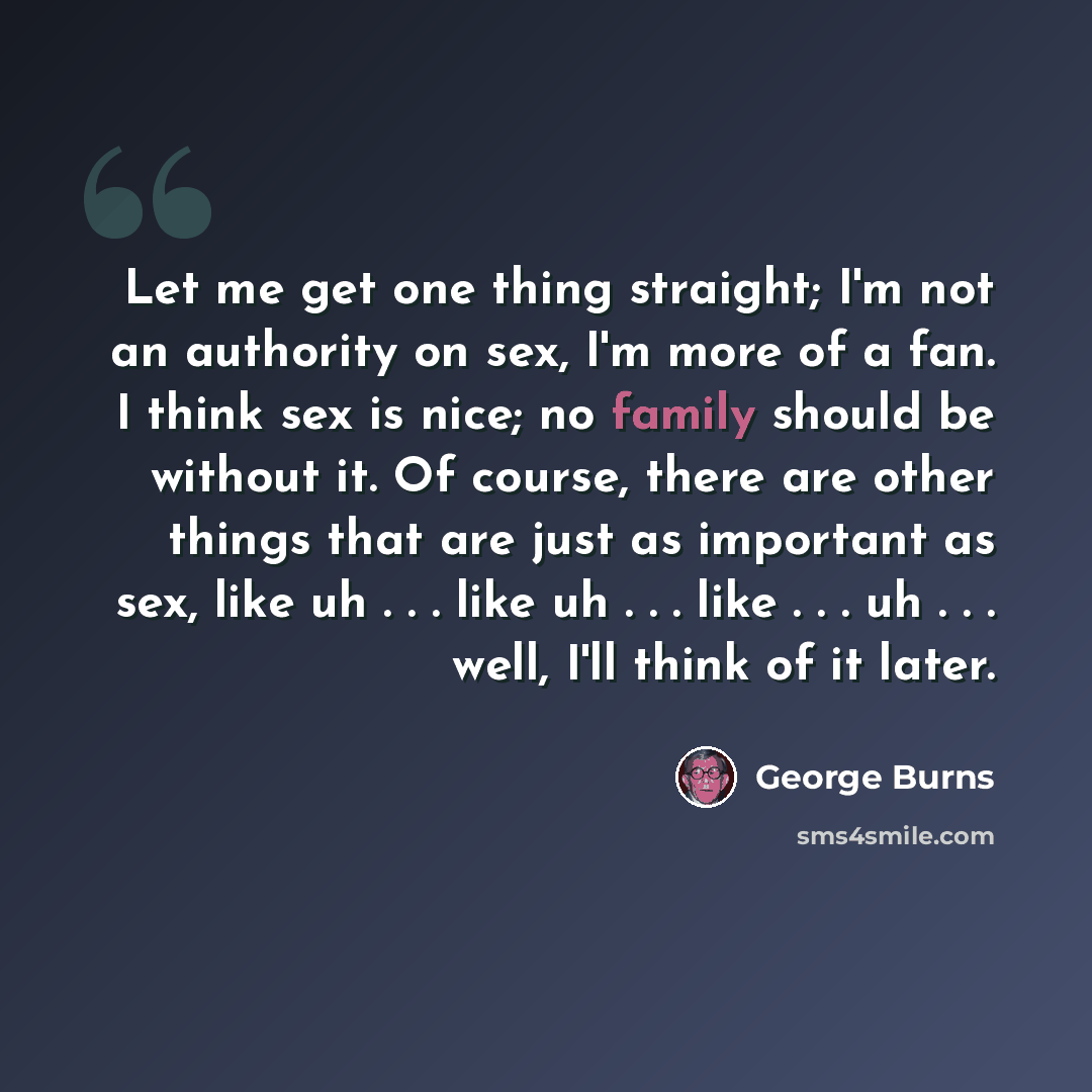 “Let me get one thing straight; I'm not an authority on sex, I'm more of a fan. I think sex is nice; no family should be without it. Of course, there are other things that are just as important as sex, like uh . . . like uh . . . like . . . uh . . . well, I'll think of it later.” quote by George Burns