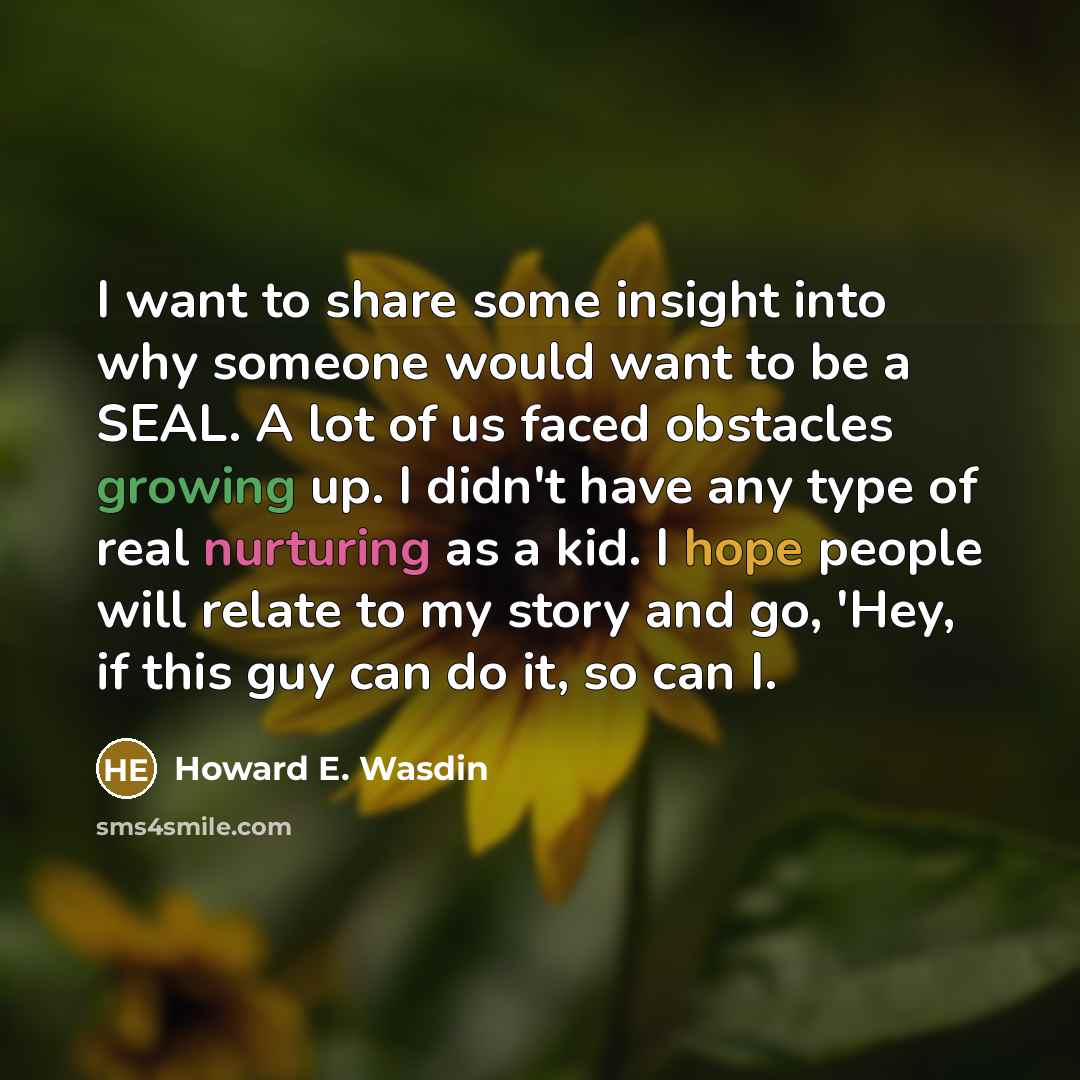 “I want to share some insight into why someone would want to be a SEAL. A lot of us faced obstacles growing up. I didn't have any type of real nurturing as a kid. I hope people will relate to my story and go, 'Hey, if this guy can do it, so can I.” quote by Howard E. Wasdin