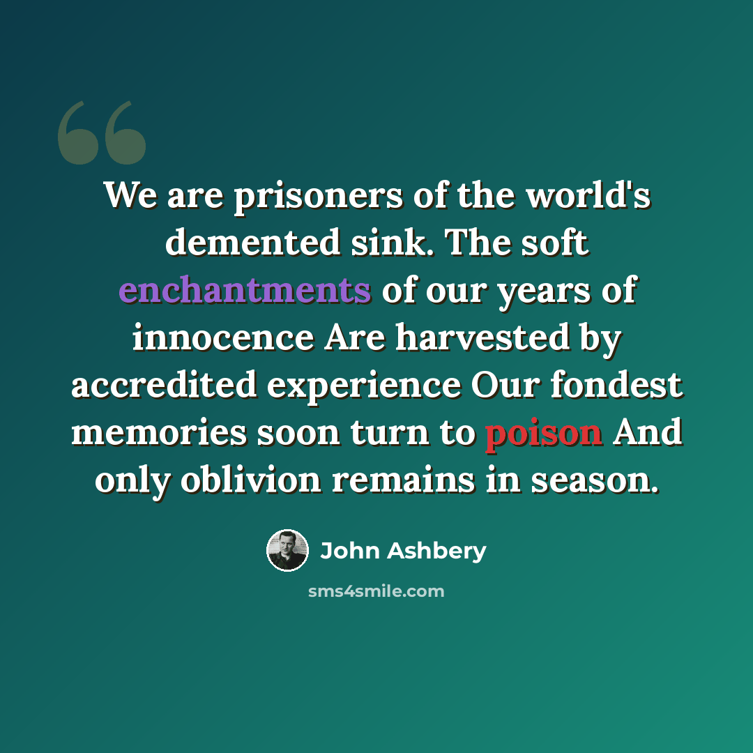 “We are prisoners of the world's demented sink. The soft enchantments of our years of innocence Are harvested by accredited experience Our fondest memories soon turn to poison And only oblivion remains in season.” quote by John Ashbery
