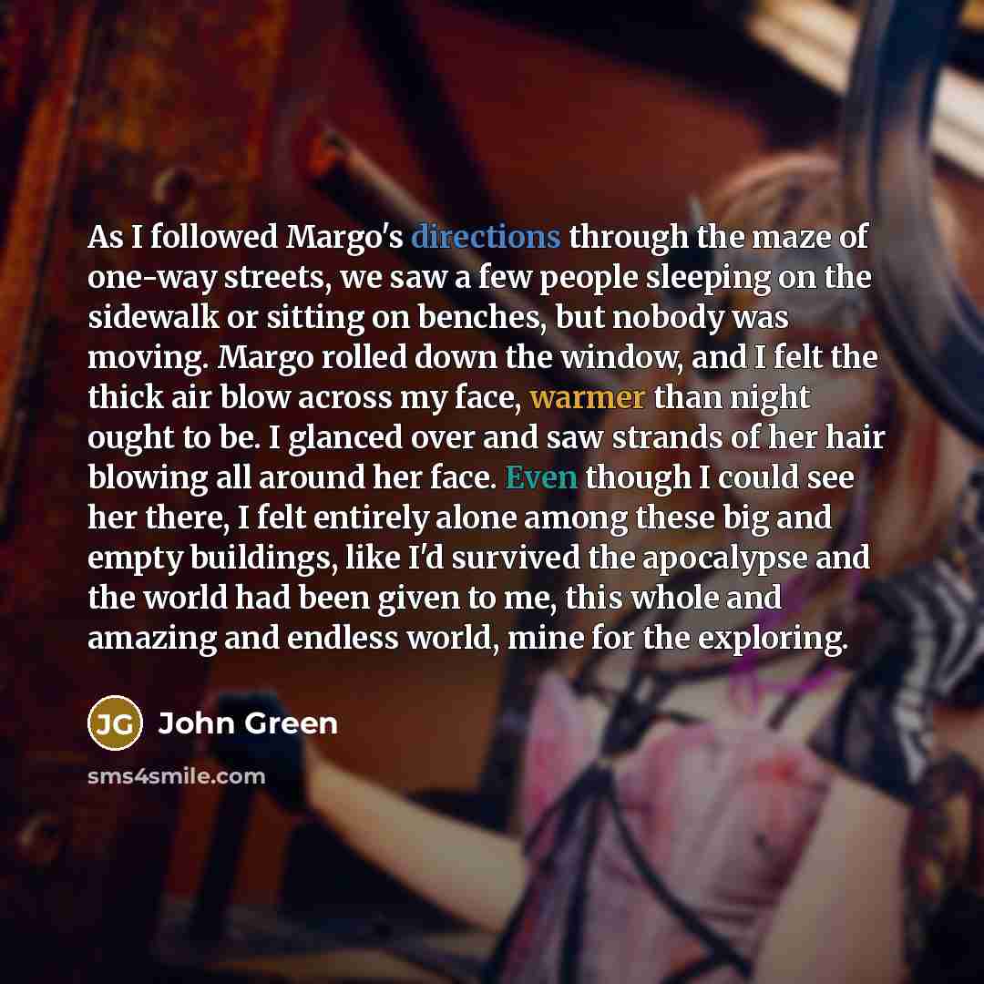 “As I followed Margo's directions through the maze of one-way streets, we saw a few people sleeping on the sidewalk or sitting on benches, but nobody was moving. Margo rolled down the window, and I felt the thick air blow across my face, warmer than night ought to be. I glanced over and saw strands…” quote by John Green