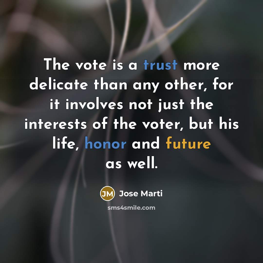 “The vote is a trust more delicate than any other, for it involves not just the interests of the voter, but his life, honor and future as well.” quote by Jose Marti