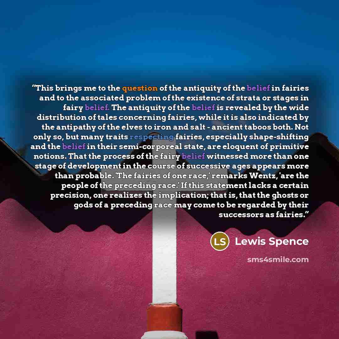 “This brings me to the question of the antiquity of the belief in fairies and to the associated problem of the existence of strata or stages in fairy belief. The antiquity of the belief is revealed by the wide distribution of tales concerning fairies, while it is also indicated by the antipathy of…” quote by Lewis Spence