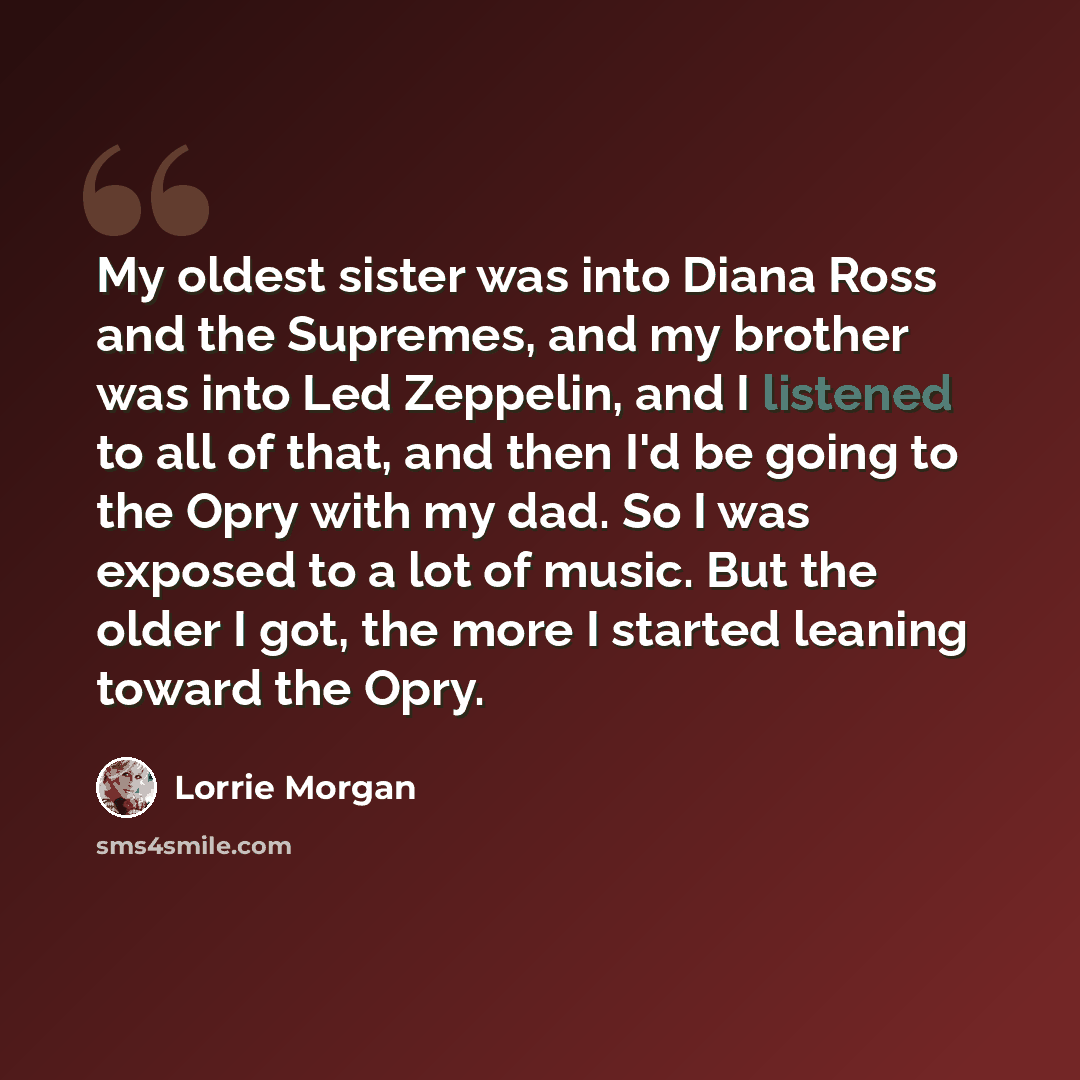 “My oldest sister was into Diana Ross and the Supremes, and my brother was into Led Zeppelin, and I listened to all of that, and then I'd be going to the Opry with my dad. So I was exposed to a lot of music. But the older I got, the more I started leaning toward the Opry.” quote by Lorrie Morgan