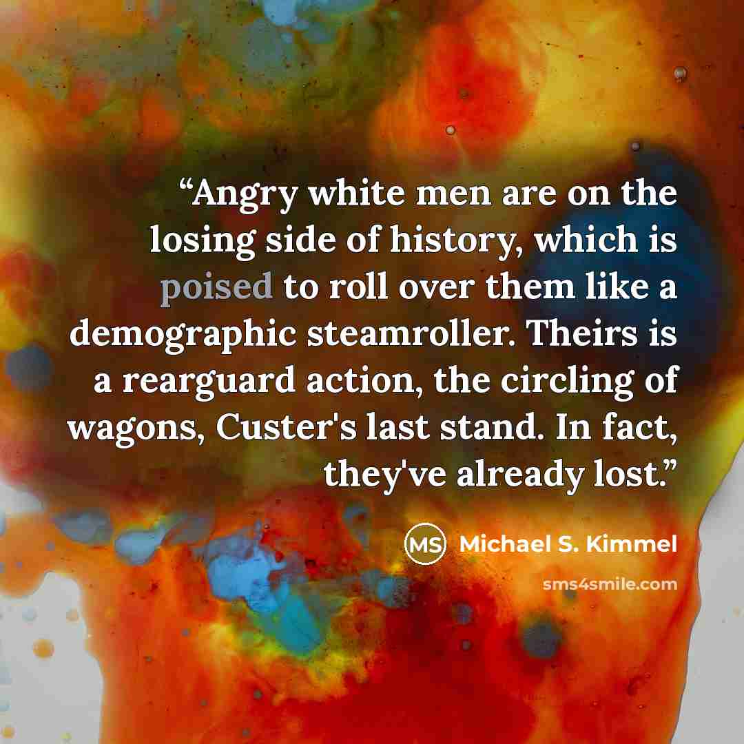 “Angry white men are on the losing side of history, which is poised to roll over them like a demographic steamroller. Theirs is a rearguard action, the circling of wagons, Custer's last stand. In fact, they've already lost.” quote by Michael S. Kimmel