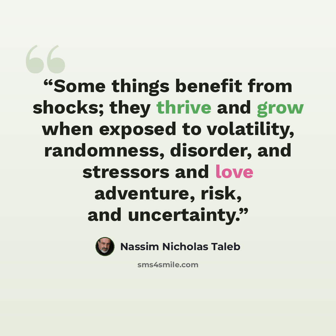 “Some things benefit from shocks; they thrive and grow when exposed to volatility, randomness, disorder, and stressors and love adventure, risk, and uncertainty.” quote by Nassim Nicholas Taleb