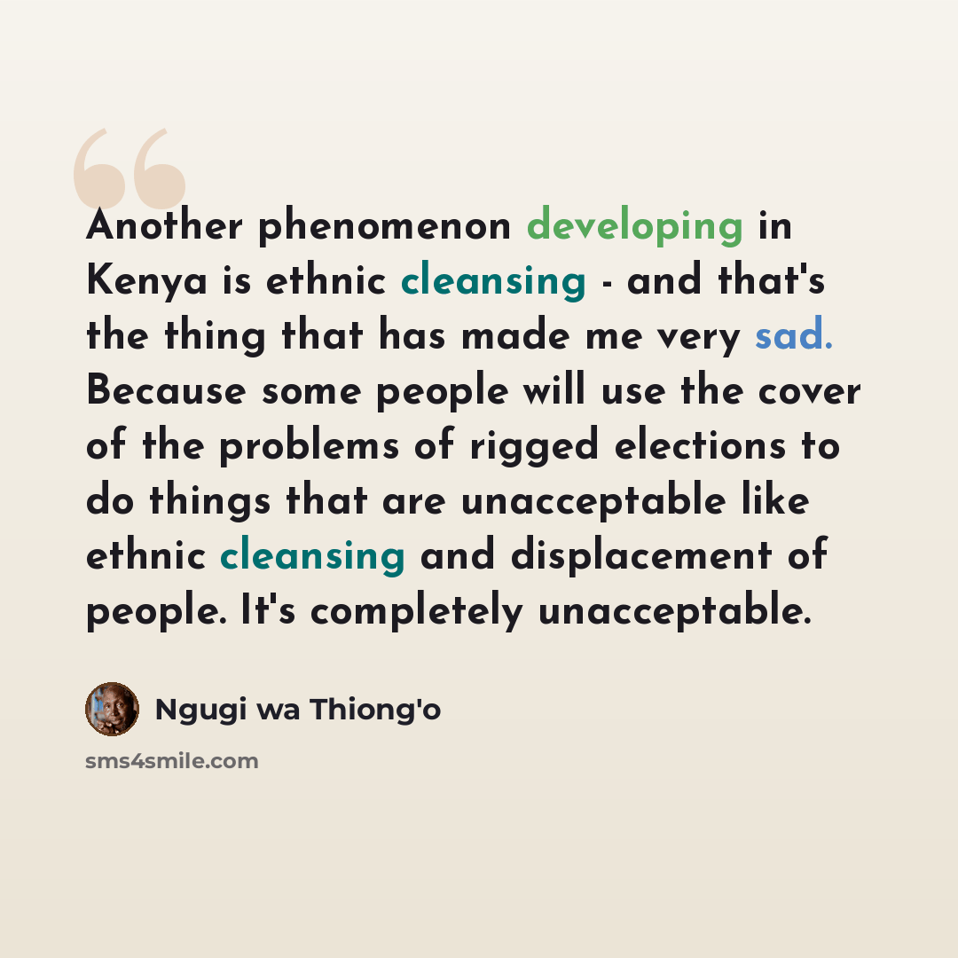 “Another phenomenon developing in Kenya is ethnic cleansing - and that's the thing that has made me very sad. Because some people will use the cover of the problems of rigged elections to do things that are unacceptable like ethnic cleansing and displacement of people. It's completely unacceptable.” quote by Ngugi wa Thiong'o
