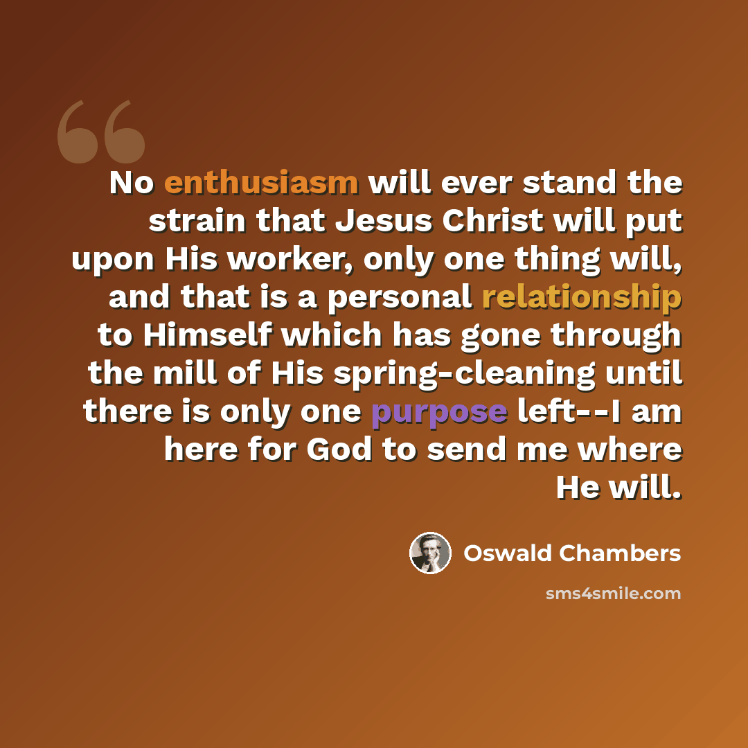 “No enthusiasm will ever stand the strain that Jesus Christ will put upon His worker, only one thing will, and that is a personal relationship to Himself which has gone through the mill of His spring-cleaning until there is only one purpose left--I am here for God to send me where He will.” quote by Oswald Chambers