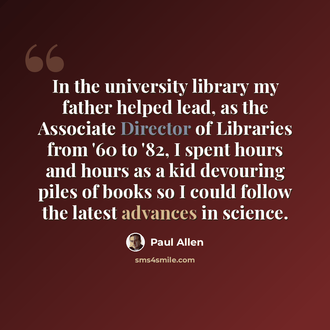 “In the university library my father helped lead, as the Associate Director of Libraries from '60 to '82, I spent hours and hours as a kid devouring piles of books so I could follow the latest advances in science.” quote by Paul Allen