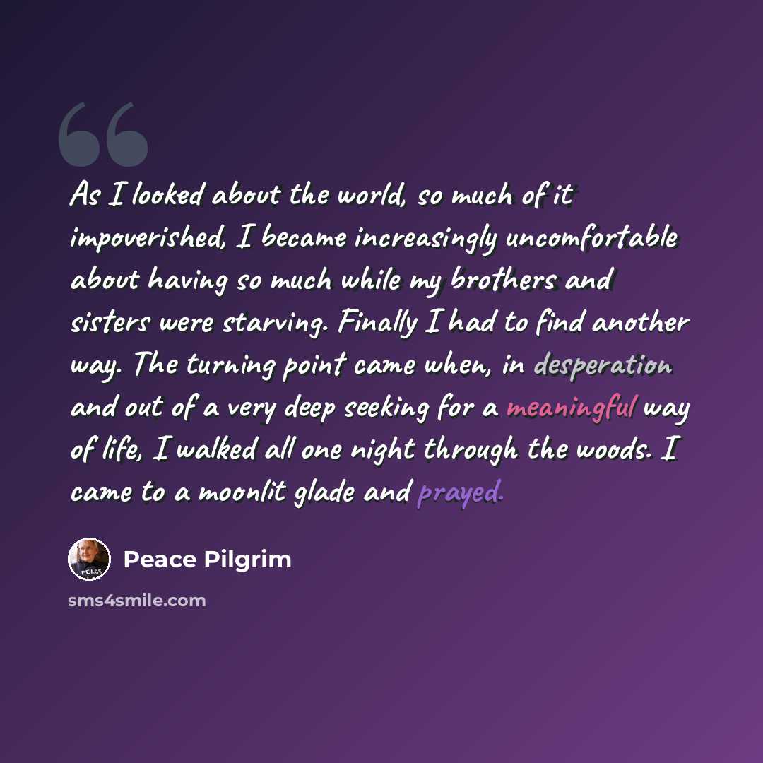 “As I looked about the world, so much of it impoverished, I became increasingly uncomfortable about having so much while my brothers and sisters were starving. Finally I had to find another way. The turning point came when, in desperation and out of a very deep seeking for a meaningful way of life…” quote by Peace Pilgrim