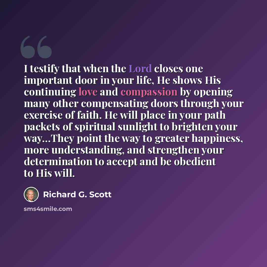 “I testify that when the Lord closes one important door in your life, He shows His continuing love and compassion by opening many other compensating doors through your exercise of faith. He will place in your path packets of spiritual sunlight to brighten your way…They point the way to greater…” quote by Richard G. Scott