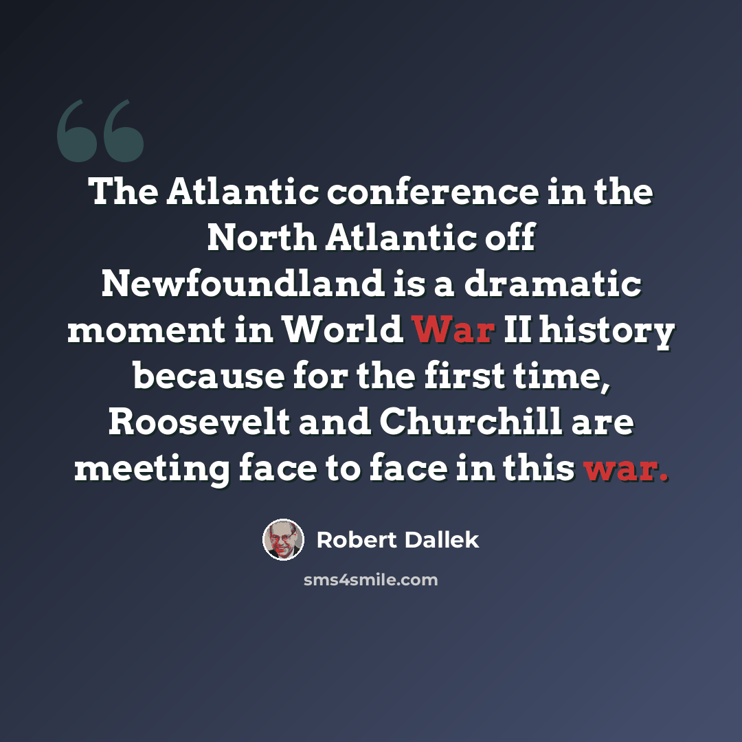 “The Atlantic conference in the North Atlantic off Newfoundland is a dramatic moment in World War II history because for the first time, Roosevelt and Churchill are meeting face to face in this war.” quote by Robert Dallek