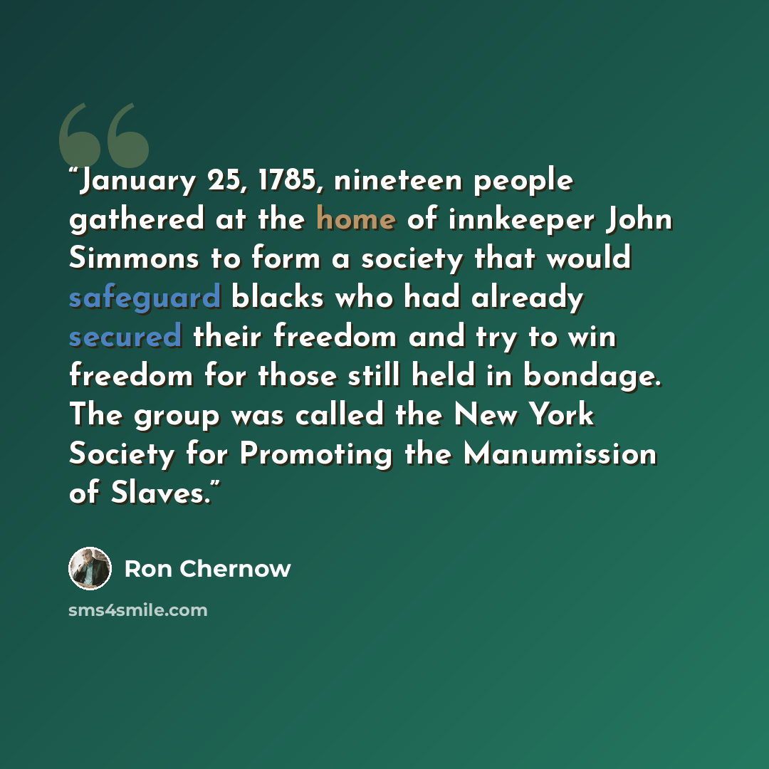 “January 25, 1785, nineteen people gathered at the home of innkeeper John Simmons to form a society that would safeguard blacks who had already secured their freedom and try to win freedom for those still held in bondage. The group was called the New York Society for Promoting the Manumission of…” quote by Ron Chernow
