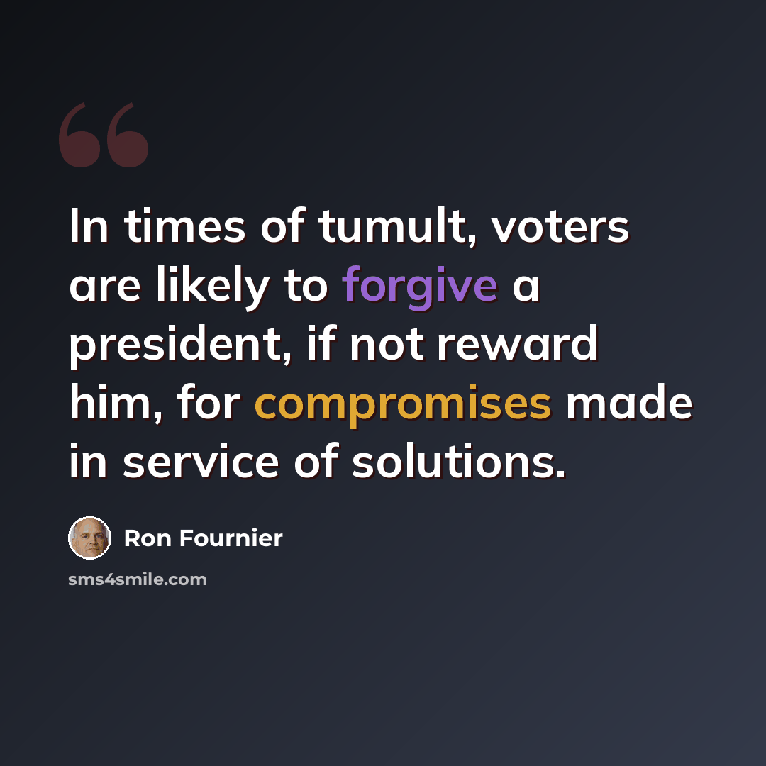 “In times of tumult, voters are likely to forgive a president, if not reward him, for compromises made in service of solutions.” quote by Ron Fournier
