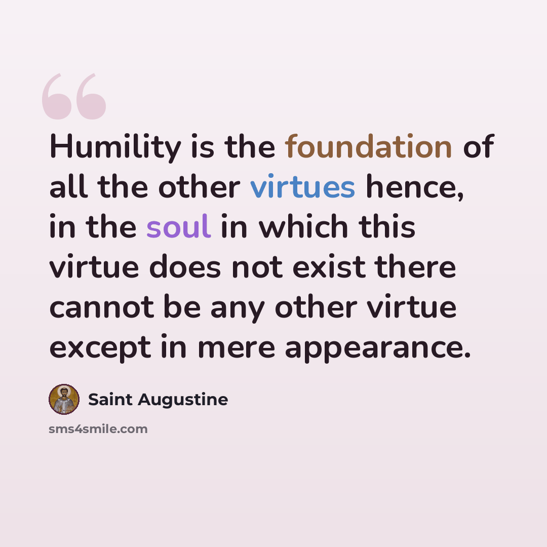 “Humility is the foundation of all the other virtues hence, in the soul in which this virtue does not exist there cannot be any other virtue except in mere appearance.” quote by Saint Augustine