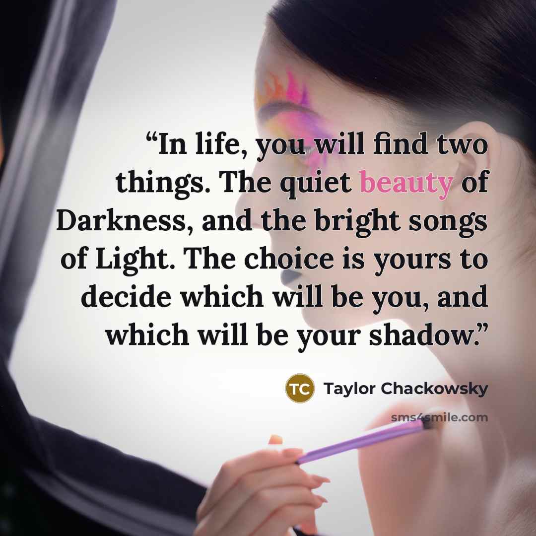 “In life, you will find two things. The quiet beauty of Darkness, and the bright songs of Light. The choice is yours to decide which will be you, and which will be your shadow.” quote by Taylor Chackowsky