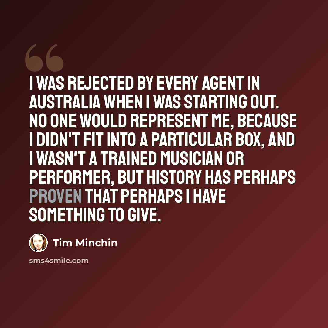 “I was rejected by every agent in Australia when I was starting out. No one would represent me, because I didn't fit into a particular box, and I wasn't a trained musician or performer, but history has perhaps proven that perhaps I have something to give.” quote by Tim Minchin