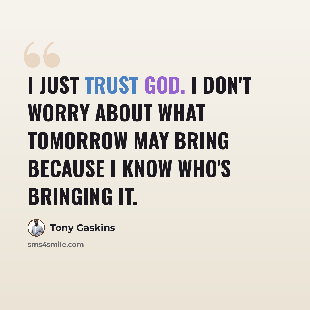 “I just trust God. I don't worry about what tomorrow may bring because I know who's bringing it.” quote by Tony Gaskins
