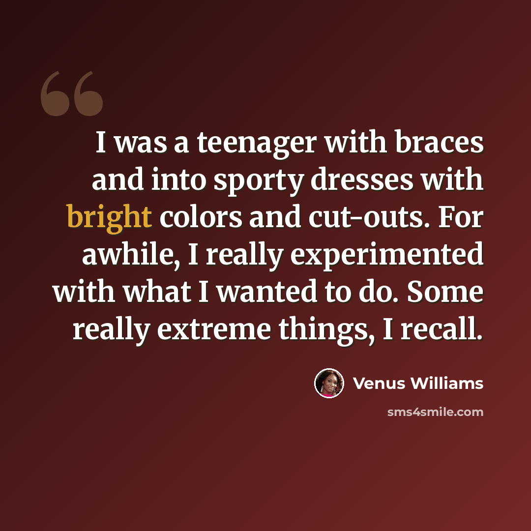 “I was a teenager with braces and into sporty dresses with bright colors and cut-outs. For awhile, I really experimented with what I wanted to do. Some really extreme things, I recall.” quote by Venus Williams