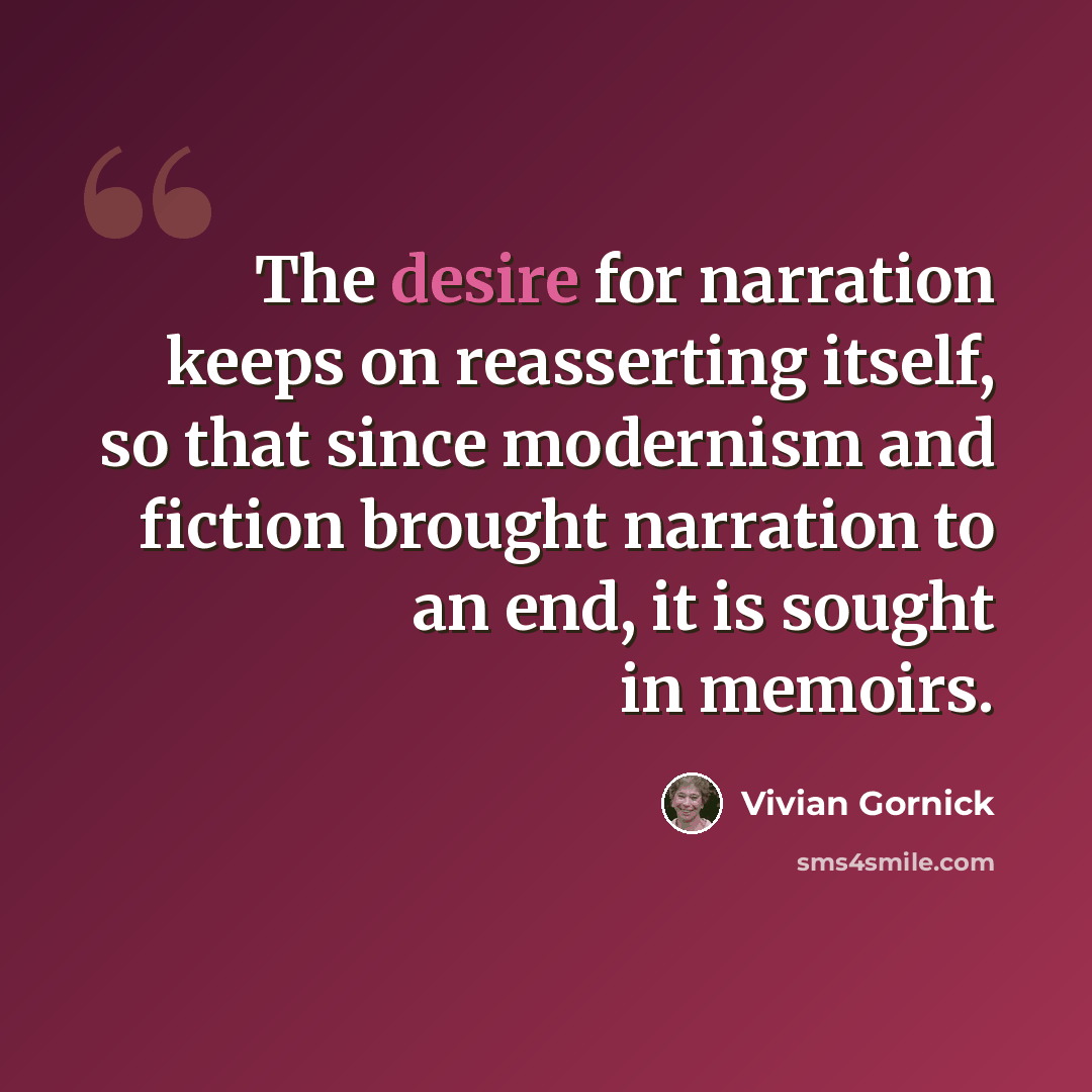 “The desire for narration keeps on reasserting itself, so that since modernism and fiction brought narration to an end, it is sought in memoirs.” quote by Vivian Gornick