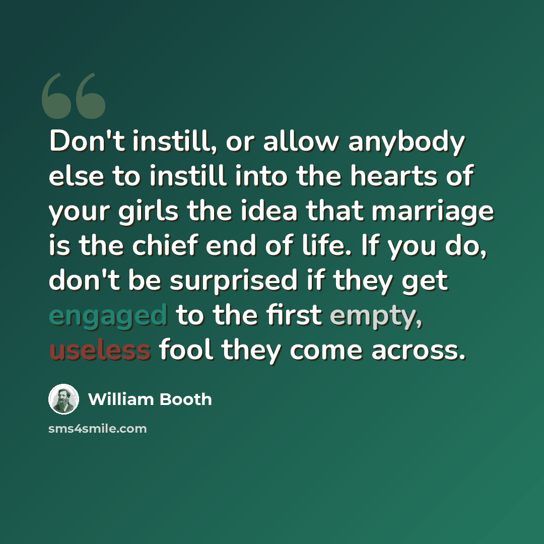 “Don't instill, or allow anybody else to instill into the hearts of your girls the idea that marriage is the chief end of life. If you do, don't be surprised if they get engaged to the first empty, useless fool they come across.” quote by William Booth