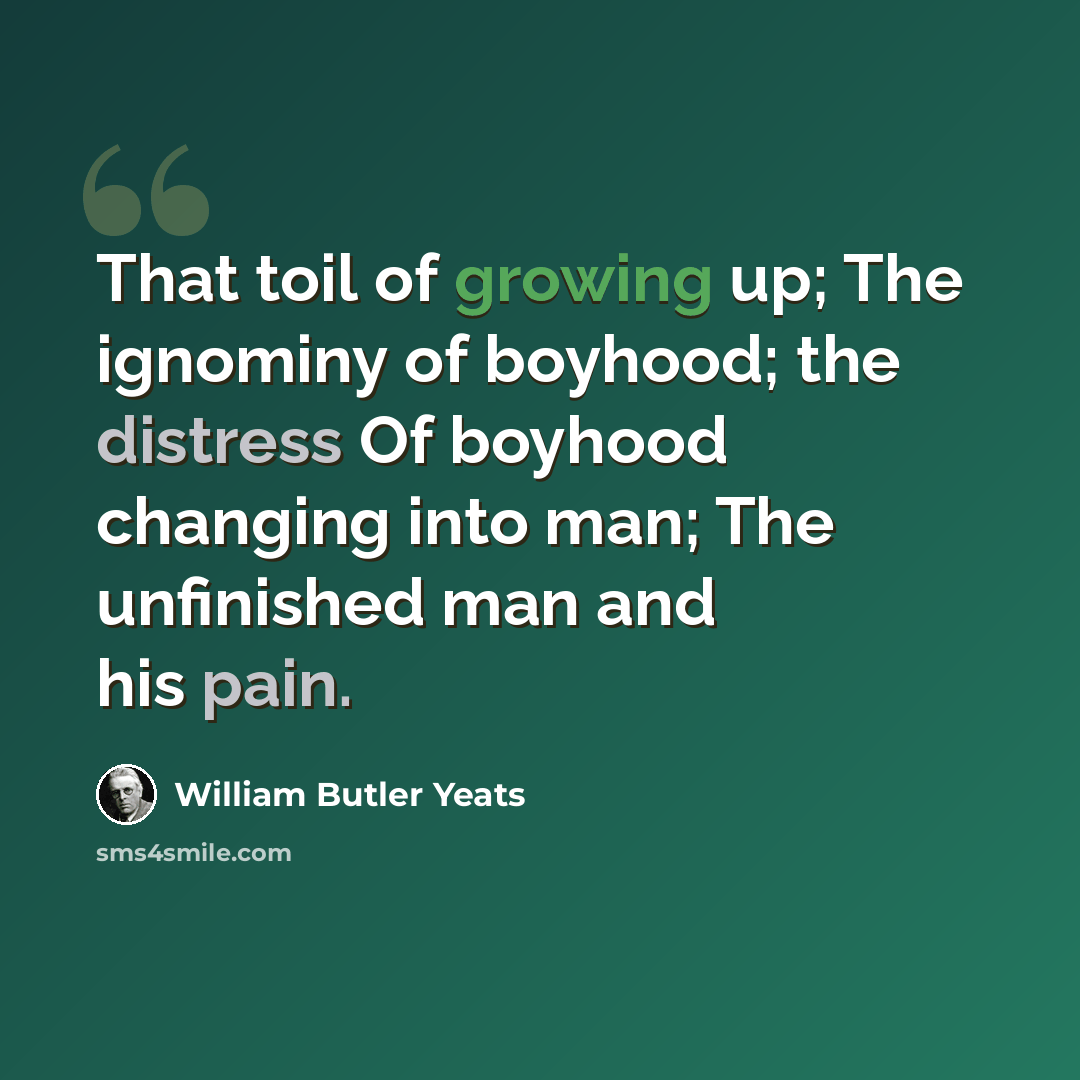 “That toil of growing up; The ignominy of boyhood; the distress Of boyhood changing into man; The unfinished man and his pain.” quote by William Butler Yeats