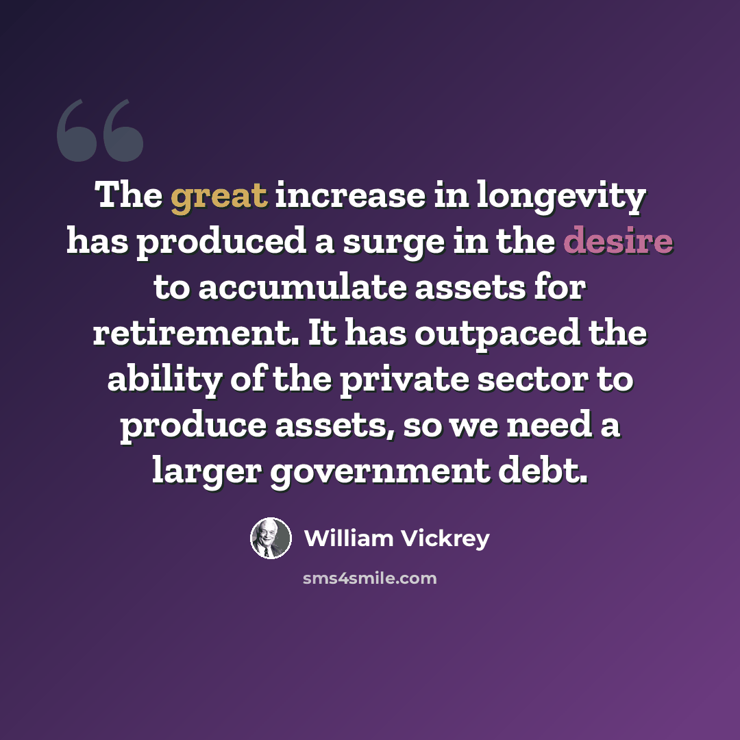 “The great increase in longevity has produced a surge in the desire to accumulate assets for retirement. It has outpaced the ability of the private sector to produce assets, so we need a larger government debt.” quote by William Vickrey