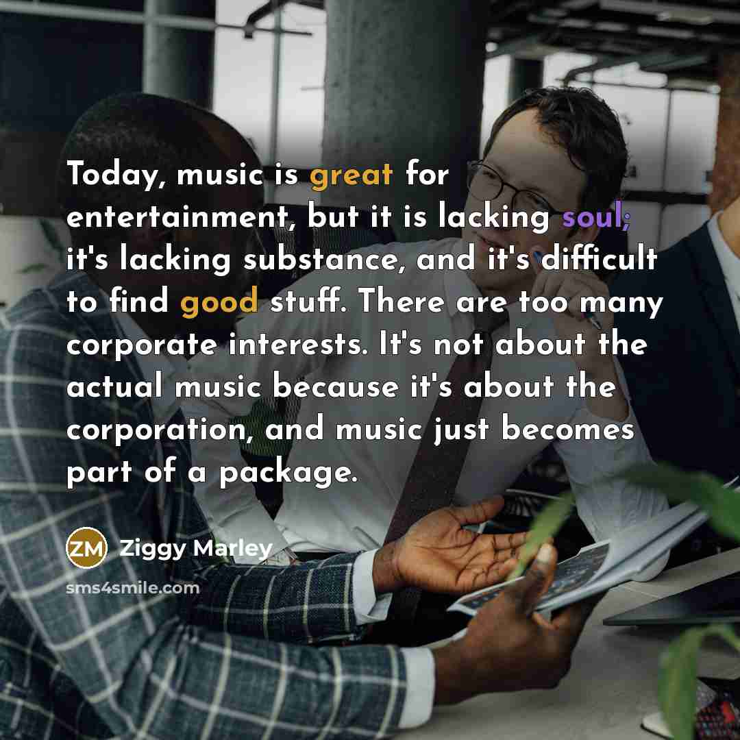 “Today, music is great for entertainment, but it is lacking soul; it's lacking substance, and it's difficult to find good stuff. There are too many corporate interests. It's not about the actual music because it's about the corporation, and music just becomes part of a package.” quote by Ziggy Marley