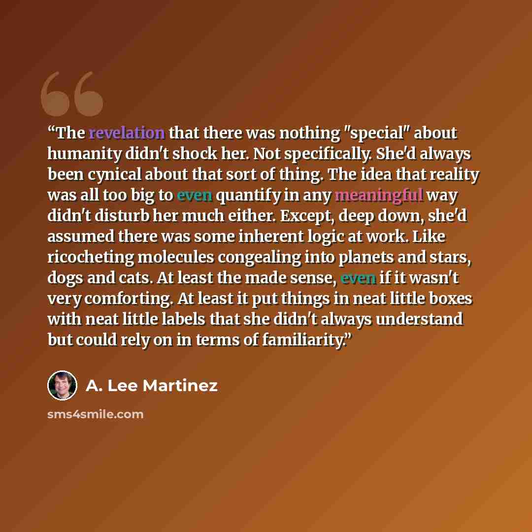 “The revelation that there was nothing "special" about humanity didn't shock her. Not specifically. She'd always been cynical about that sort of thing. The idea that reality was all too big to even quantify in any meaningful way didn't disturb her much either. Except, deep down, she'd assumed there…” quote by A. Lee Martinez