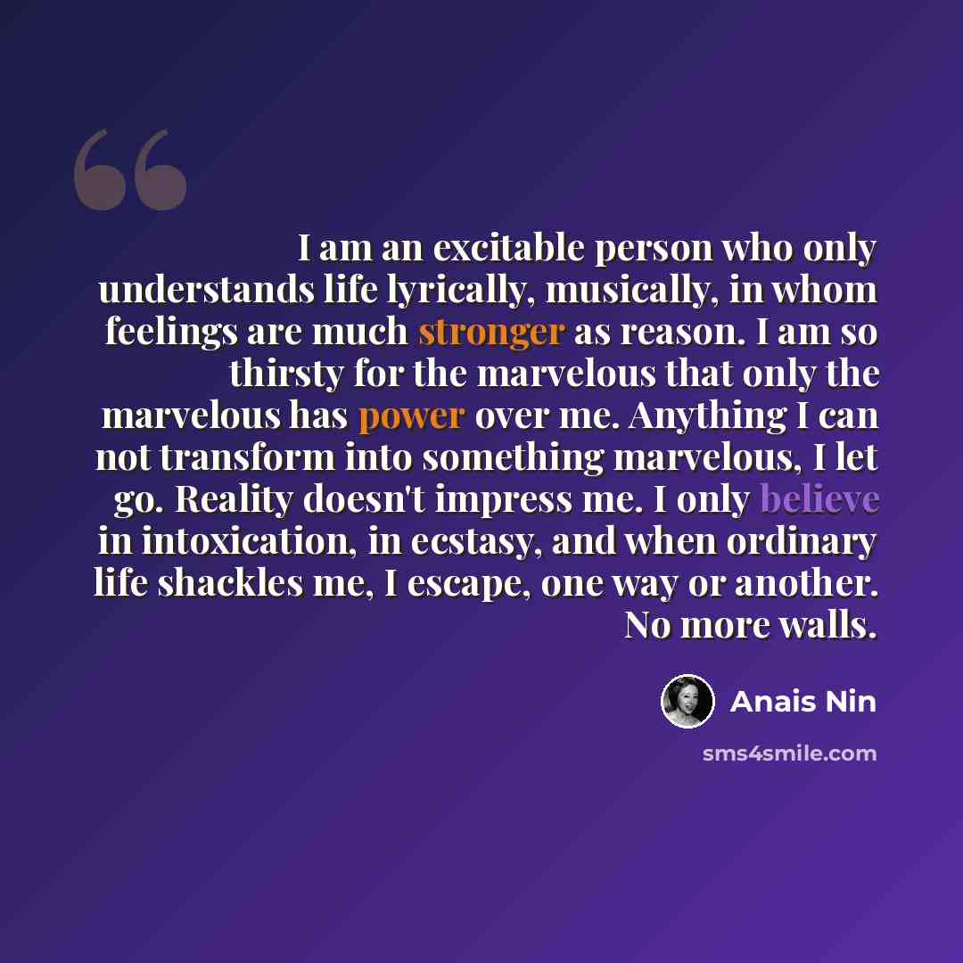“I am an excitable person who only understands life lyrically, musically, in whom feelings are much stronger as reason. I am so thirsty for the marvelous that only the marvelous has power over me. Anything I can not transform into something marvelous, I let go. Reality doesn't impress me. I only…” quote by Anais Nin