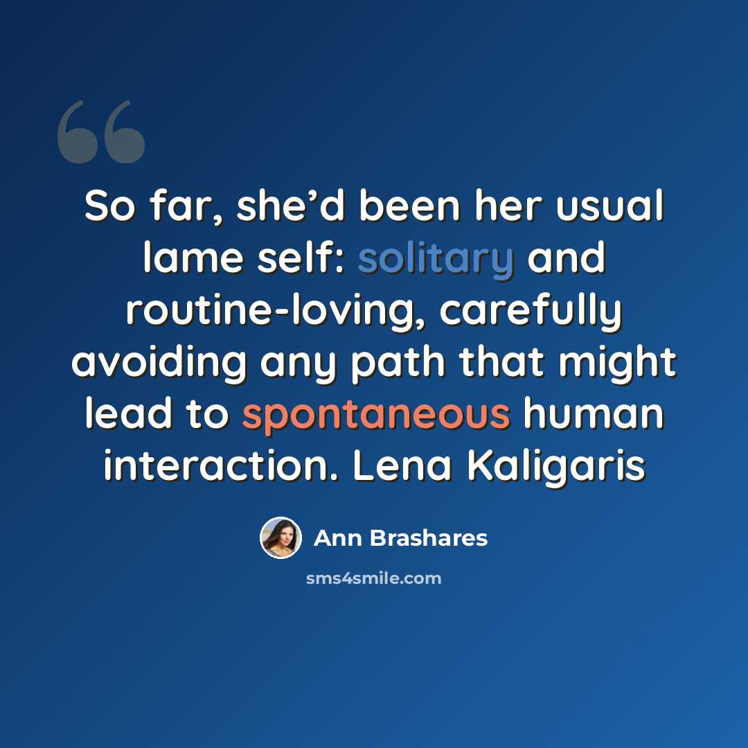 “So far, she’d been her usual lame self: solitary and routine-loving, carefully avoiding any path that might lead to spontaneous human interaction. Lena Kaligaris” quote by Ann Brashares