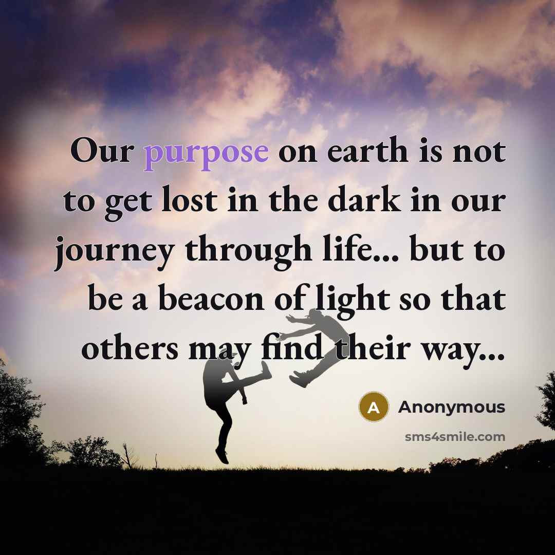 “Our purpose on earth is not to get lost in the dark in our journey through life... but to be a beacon of light so that others may find their way...” quote by Anonymous