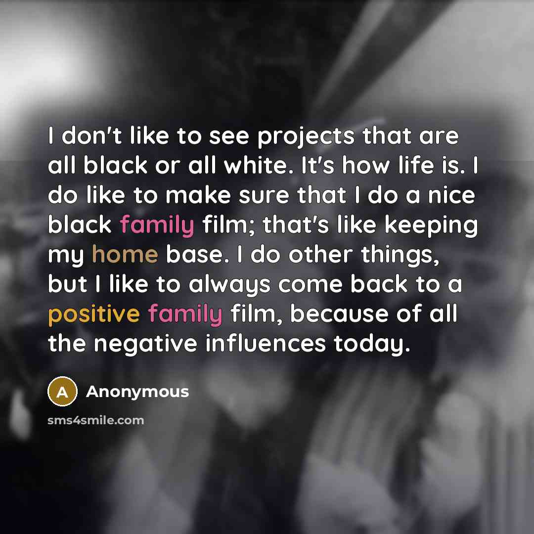 “I don't like to see projects that are all black or all white. It's how life is. I do like to make sure that I do a nice black family film; that's like keeping my home base. I do other things, but I like to always come back to a positive family film, because of all the negative influences today.” quote by Anonymous
