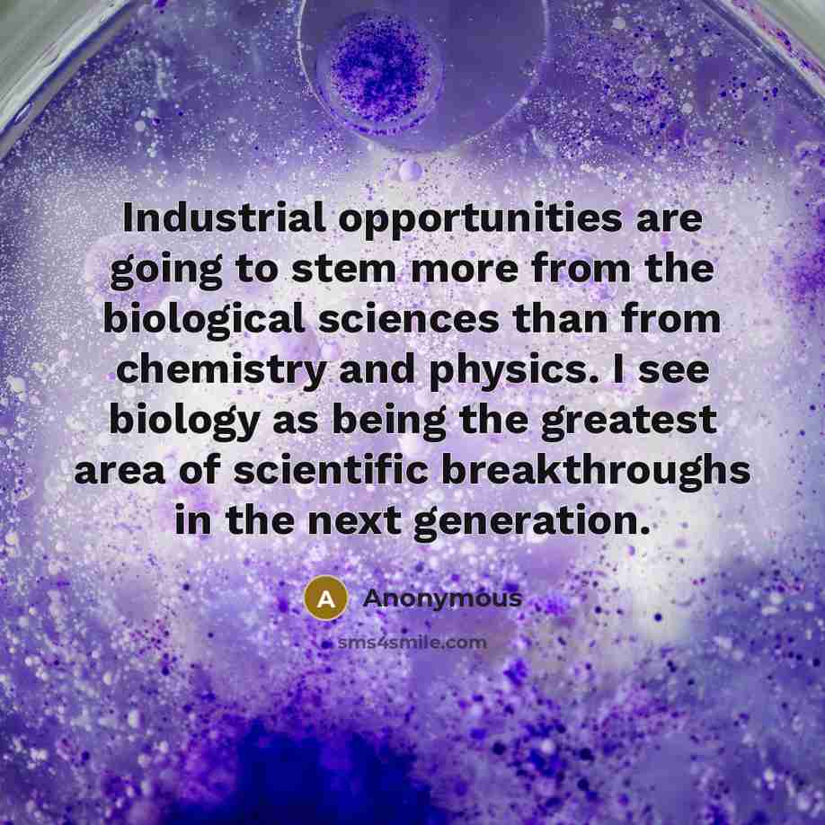 “Industrial opportunities are going to stem more from the biological sciences than from chemistry and physics. I see biology as being the greatest area of scientific breakthroughs in the next generation.” quote by Anonymous