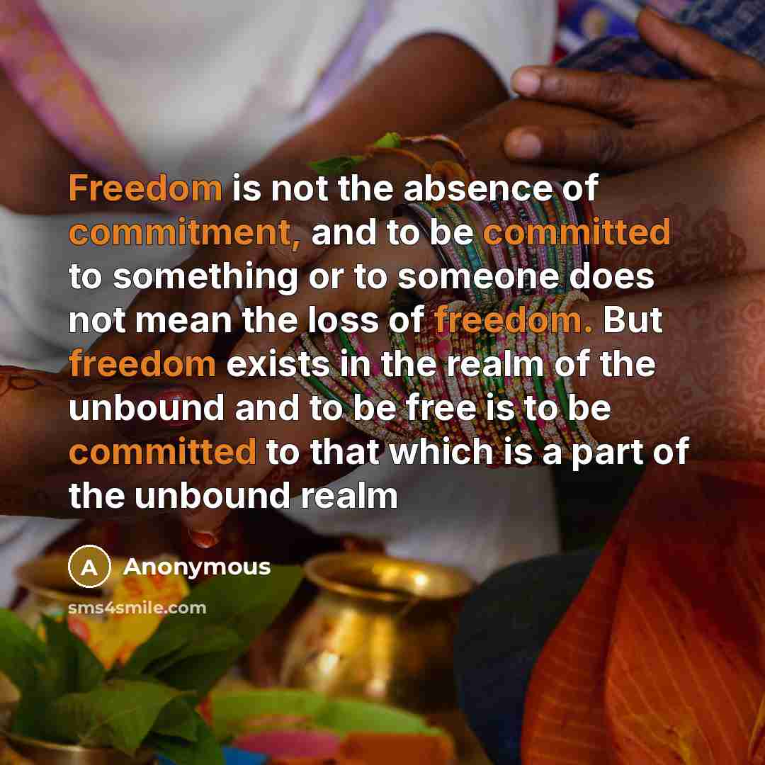 “Freedom is not the absence of commitment, and to be committed to something or to someone does not mean the loss of freedom. But freedom exists in the realm of the unbound and to be free is to be committed to that which is a part of the unbound realm” quote by Anonymous