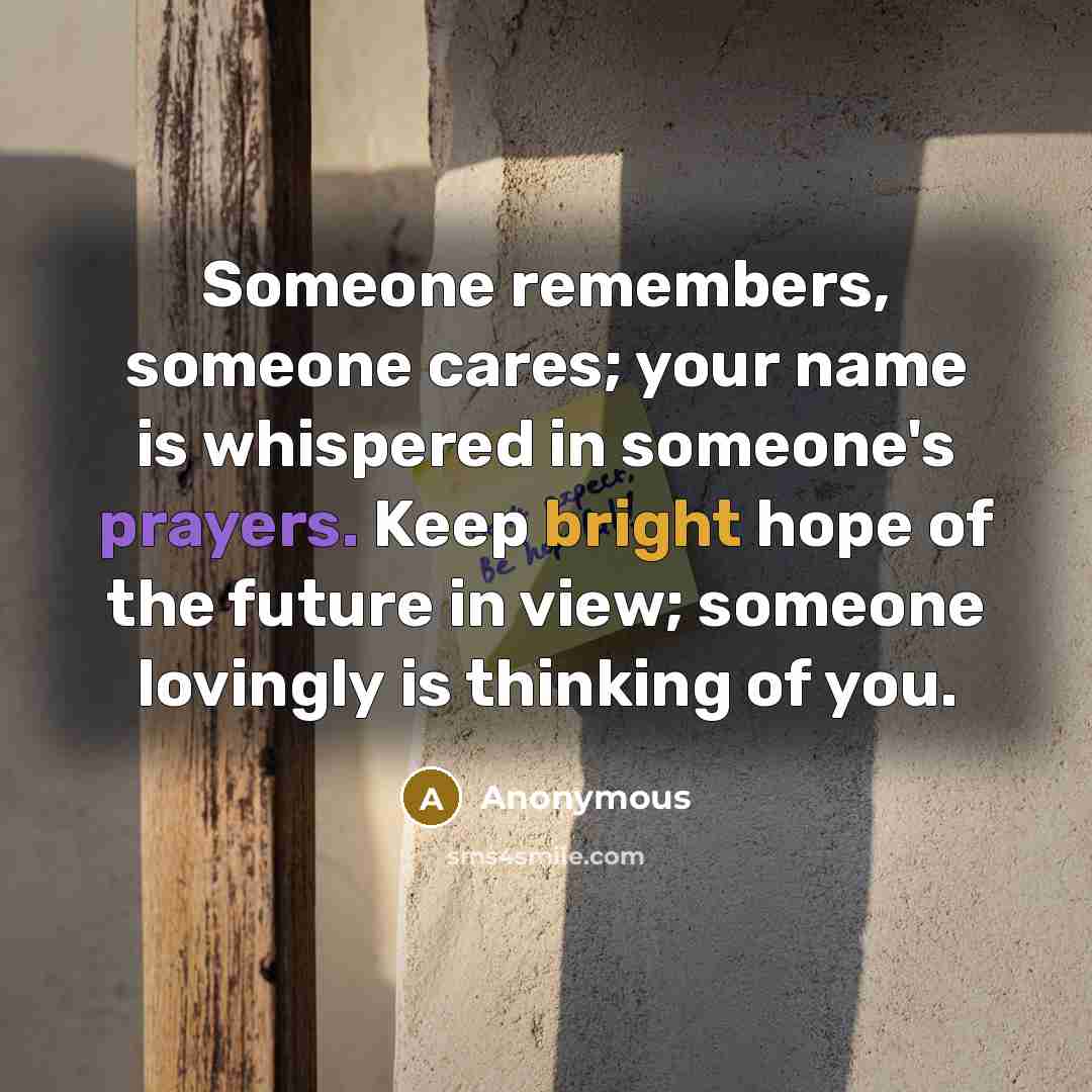 “Someone remembers, someone cares; your name is whispered in someone's prayers. Keep bright hope of the future in view; someone lovingly is thinking of you.” quote by Anonymous