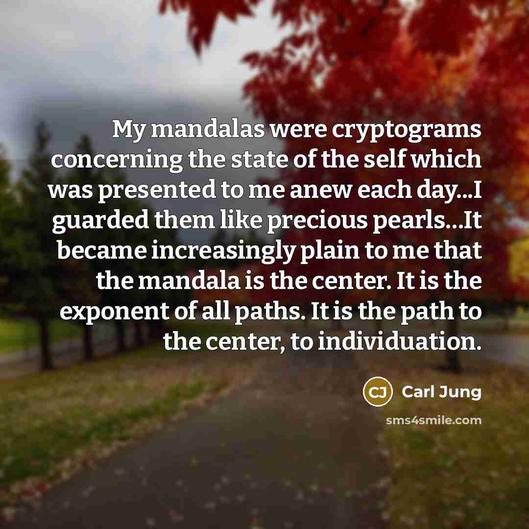 “My mandalas were cryptograms concerning the state of the self which was presented to me anew each day...I guarded them like precious pearls…It became increasingly plain to me that the mandala is the center. It is the exponent of all paths. It is the path to the center, to individuation.” quote by Carl Jung