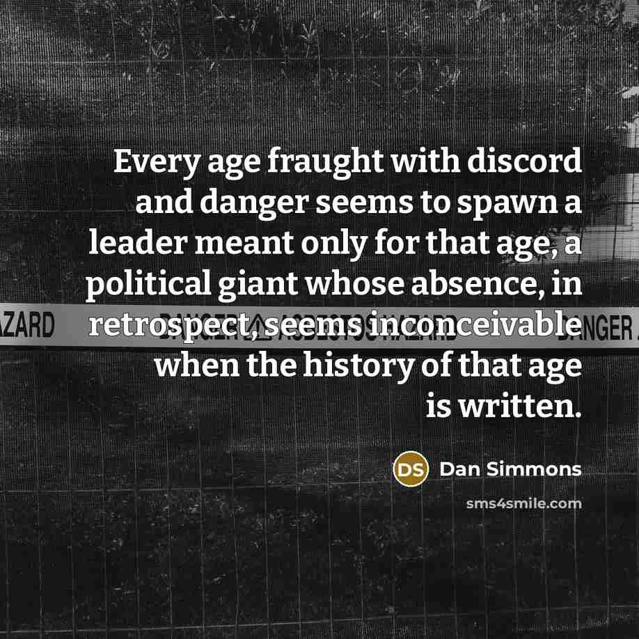 “Every age fraught with discord and danger seems to spawn a leader meant only for that age, a political giant whose absence, in retrospect, seems inconceivable when the history of that age is written.” quote by Dan Simmons
