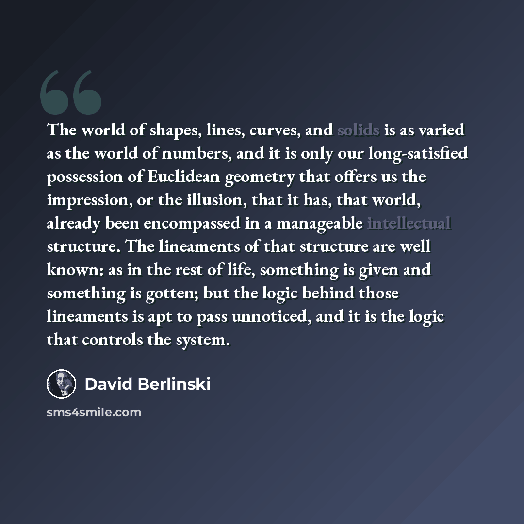 “The world of shapes, lines, curves, and solids is as varied as the world of numbers, and it is only our long-satisfied possession of Euclidean geometry that offers us the impression, or the illusion, that it has, that world, already been encompassed in a manageable intellectual structure. The…” quote by David Berlinski