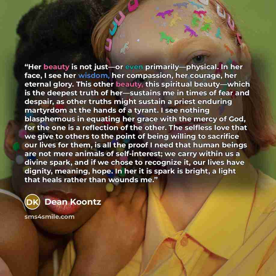 “Her beauty is not just—or even primarily—physical. In her face, I see her wisdom, her compassion, her courage, her eternal glory. This other beauty, this spiritual beauty—which is the deepest truth of her—sustains me in times of fear and despair, as other truths might sustain a priest enduring…” quote by Dean Koontz